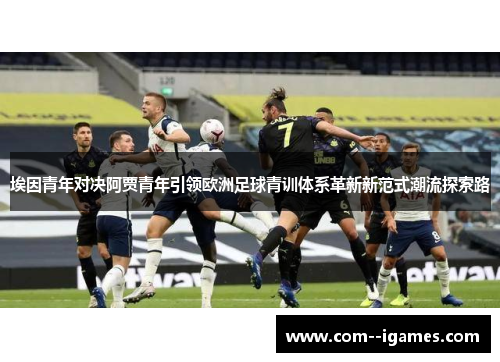 埃因青年对决阿贾青年引领欧洲足球青训体系革新新范式潮流探索路 埃因青年对决阿贾青年引领欧洲足球青训体系革新新范式潮流探索路