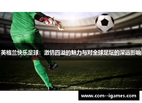 英格兰快乐足球:激情四溢的魅力与对全球足坛的深远影响 英格兰快乐足球:激情四溢的魅力与对全球足坛的深远影响