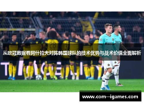 从欧冠数据看阿什拉夫对阵韩国球队的技术优势与战术价值全面解析