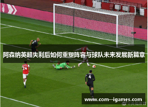阿森纳英超失利后如何重塑阵容与球队未来发展新篇章