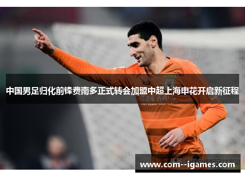 中国男足归化前锋费南多正式转会加盟中超上海申花开启新征程