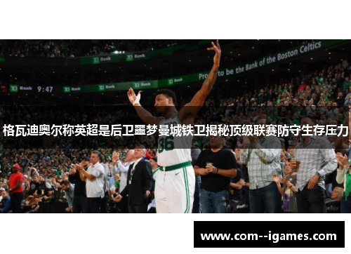 格瓦迪奥尔称英超是后卫噩梦曼城铁卫揭秘顶级联赛防守生存压力