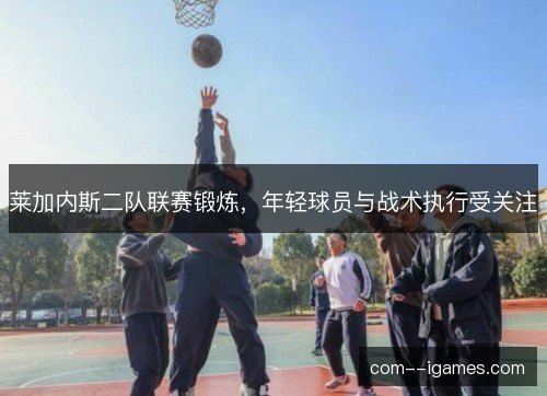 莱加内斯二队联赛锻炼，年轻球员与战术执行受关注
